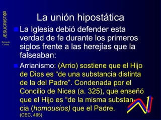 La unión hipostática La Iglesia debió defender esta verdad de fe durante los primeros siglos frente a las herejías que la falseaban: Arrianismo : (Arrio) sostiene que el Hijo de Dios es “de una substancia distinta de la del Padre”. Condenada por el Concilio de Nicea (a. 325), que enseñó que el Hijo es “de la misma substan- cia ( homousios)  que el Padre.  (CEC, 465) 