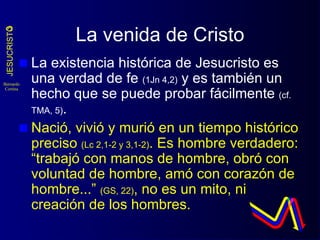 La venida de Cristo La existencia histórica de Jesucristo es una verdad de fe  (1Jn 4,2)  y es también un hecho que se puede probar fácilmente  (cf. TMA, 5) . Nació, vivió y murió en un tiempo histórico preciso  (Lc 2,1-2 y 3,1-2) . Es hombre verdadero: “trabajó con manos de hombre, obró con voluntad de hombre, amó con corazón de hombre...”  (GS, 22) , no es un mito, ni creación de los hombres. 