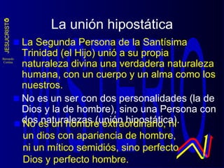 La unión hipostática La Segunda Persona de la Santísima Trinidad (el Hijo) unió a su propia naturaleza divina una verdadera naturaleza humana, con un cuerpo y un alma como los nuestros. No es un ser con dos personalidades (la de Dios y la de hombre), sino una Persona con dos naturalezas (unión hipostática). No es un hombre extraordinario, ni un dios con apariencia de hombre, ni un mítico semidiós, sino perfecto Dios y perfecto hombre. 