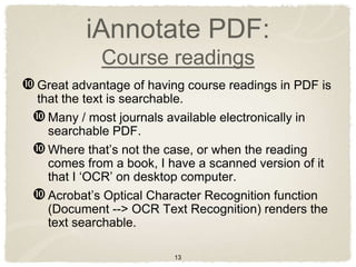 iAnnotate PDF:
             Course readings
 Great advantage of having course readings in PDF is
 that the text is searchable.
  Many / most journals available electronically in
   searchable PDF.
  Where that‟s not the case, or when the reading
   comes from a book, I have a scanned version of it
   that I „OCR‟ on desktop computer.
  Acrobat‟s Optical Character Recognition function
   (Document --> OCR Text Recognition) renders the
   text searchable.

                          13
 