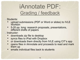 iAnnotate PDF:
           Grading / feedback
Students:
 • upload submissions (PDF or Word or slides) to IVLE
    Workbin
 • 5-20 pp. long: research proposals, presentations,
    different drafts of papers
Instructor:
 • downloads zip file to desktop
 • syncs files to iPad with Dropbox
 • or downloads them directly from IVLE using CIT‟s app
 • opens files in iAnnotate and proceeds to read and mark
    them up
 • emails individual files back to students

                           14
 