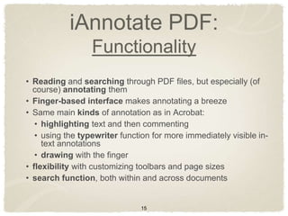 iAnnotate PDF:
                  Functionality
• Reading and searching through PDF files, but especially (of
  course) annotating them
• Finger-based interface makes annotating a breeze
• Same main kinds of annotation as in Acrobat:
   • highlighting text and then commenting
   • using the typewriter function for more immediately visible in-
     text annotations
   • drawing with the finger
• flexibility with customizing toolbars and page sizes
• search function, both within and across documents


                               15
 