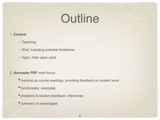Outline
1. Context

     • Teaching

     • iPad, including potential limitations

     • Apps, main apps used



2. iAnnotate PDF main focus:

     • marking up course readings; providing feedback on student work
     • functionality: examples
     • problems & student feedback: inferences
     • summary of advantages

                                               2
 