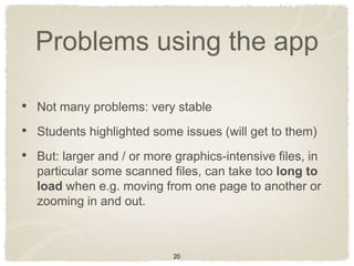 Problems using the app

• Not many problems: very stable
• Students highlighted some issues (will get to them)
• But: larger and / or more graphics-intensive files, in
  particular some scanned files, can take too long to
  load when e.g. moving from one page to another or
  zooming in and out.



                            20
 