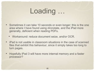 Loading …
• Sometimes it can take 10 seconds or even longer; this is the one
  area where I have found using iAnnotate, and the iPad more
  generally, deficient when reading PDFs.

  • Workaround: reduce document seize, and/or OCR.
• iPad is not usable in classroom situations in the case of scanned
  files that exhibit this behaviour, since it simply takes too long to
  turn pages.

• Hopefully iPad 3 will have more internal memory and a faster
  processor?



                                  22
 