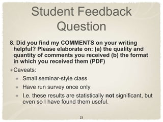 Student Feedback
             Question
8. Did you find my COMMENTS on your writing
 helpful? Please elaborate on: (a) the quality and
 quantity of comments you received (b) the format
 in which you received them (PDF)
 Caveats:
     Small seminar-style class
     Have run survey once only
     I.e. these results are statistically not significant, but
     even so I have found them useful.

                              23
 