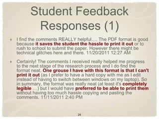 Student Feedback
        Responses (1)
I find the comments REALLY helpful…. The PDF format is good
because it saves the student the hassle to print it out or to
rush to school to submit the paper. However there might be
technical glitches here and there. 11/20/2011 12:27 AM
Certainly! The comments I received really helped me progress
to the next stage of the research process and I do find the
format neat. One grouse I have with this format is that I can't
print it out (as I prefer to have a hard copy with me as I edit
instead of having to switch between windows on my laptop). So
in summary, the format was really neat (at least it's completely
legible …) but I would have preferred to be able to print them
without having too much hassle copying and pasting the
comments. 11/11/2011 2:40 PM


                             24
 