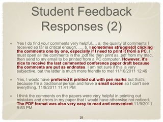 Student Feedback
         Responses (2)
Yes I do find your comments very helpful…. a. the quality of comments I
received so far is critical enough. …. b. I sometimes struggle[d] clicking
the comments one by one, especially if I need to print it from a PC. I
must open all the comments in the .pdf file then print as .pdf from my mac,
then send to my email to be printed from a PC computer. However, it's
nice to receive the last commented conference paper draft because
the comments are put as endnotes. I am not sure if this is very
subjective, but the latter is much more friendly to me! 11/10/2011 12:49

Yes, I would have preferred it printed out with pen marks but that's
because I'm a traditional person and have a small screen so I can't see
everything. 11/9/2011 11:41 PM

I think the comments on the papers were very helpful in pointing out
mistakes and errors in my paper that I would have otherwise not noticed.
The PDF format was also very easy to read and convenient 11/9/2011
9:53 PM

                                  25
 