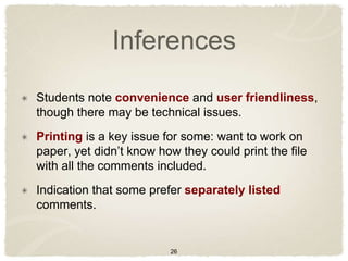 Inferences
Students note convenience and user friendliness,
though there may be technical issues.
Printing is a key issue for some: want to work on
paper, yet didn‟t know how they could print the file
with all the comments included.
Indication that some prefer separately listed
comments.


                         26
 