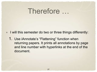 Therefore …

I will this semester do two or three things differently:
1. Use iAnnotate‟s “Flattening” function when
   returning papers. It prints all annotations by page
   and line number with hyperlinks at the end of the
   document.




                          27
 