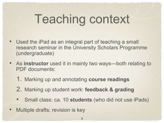 Teaching context
• Used the iPad as an integral part of teaching a small
   research seminar in the University Scholars Programme
   (undergraduate)
• As instructor used it in mainly two ways—both relating to
   PDF documents:
   1. Marking up and annotating course readings
   2. Marking up student work: feedback & grading
   • Small class: ca. 10 students (who did not use iPads)
• Multiple drafts; revision is key
                                3
 