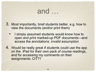 and …
3. Most importantly, brief students better, e.g. how to
   view the documents (and/or print them)
  • I simply assumed students would know how to
      open and print marked-up PDF documents—and
      access the annotations: invalid assumption
4. Would be really great if students could use the app
   on the iPad for their own pack of course readings,
   and for accessing my comments on their
   assignments: CIT??


                            33
 