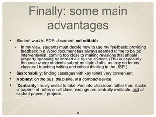 Finally: some main
             advantages
• Student work in PDF: document not editable
      In my view, students must decide how to use my feedback: providing
      feedback in a Word document has always seemed to me to be too
      interventionist, coming too close to making revisions that should
      properly speaking be carried out by the student. (This is especially
      the case where students submit multiple drafts, as they do for my
      classes: I teaching writing and critical thinking in the USP.)
• Searchability: finding passages with key terms very convenient
• Mobility: on the bus, the plane, in a compact device
• ‘Centrality’: really useful to take iPad into classroom rather than stacks
   of paper—all notes on all class readings are centrally available, and all
   student papers / projects



                                     34
 