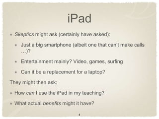 iPad
  Skeptics might ask (certainly have asked):

    Just a big smartphone (albeit one that can‟t make calls
    …)?

    Entertainment mainly? Video, games, surfing

    Can it be a replacement for a laptop?

They might then ask:

  How can I use the iPad in my teaching?

  What actual benefits might it have?

                              4
 