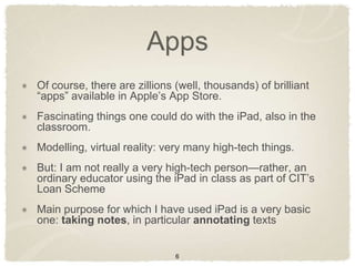 Apps
Of course, there are zillions (well, thousands) of brilliant
“apps” available in Apple‟s App Store.
Fascinating things one could do with the iPad, also in the
classroom.
Modelling, virtual reality: very many high-tech things.
But: I am not really a very high-tech person—rather, an
ordinary educator using the iPad in class as part of CIT‟s
Loan Scheme
Main purpose for which I have used iPad is a very basic
one: taking notes, in particular annotating texts


                              6
 