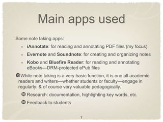 Main apps used
Some note taking apps:
     iAnnotate: for reading and annotating PDF files (my focus)
     Evernote and Soundnote: for creating and organizing notes
     Kobo and Bluefire Reader: for reading and annotating
     eBooks—DRM-protected ePub files
While note taking is a very basic function, it is one all academic
 readers and writers—whether students or faculty—engage in
 regularly: & of course very valuable pedagogically.
   Research: documentation, highlighting key words, etc.
   Feedback to students

                                7
 