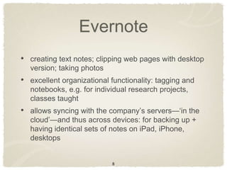 Evernote
• creating text notes; clipping web pages with desktop
  version; taking photos
• excellent organizational functionality: tagging and
  notebooks, e.g. for individual research projects,
  classes taught
• allows syncing with the company‟s servers—„in the
  cloud‟—and thus across devices: for backing up +
  having identical sets of notes on iPad, iPhone,
  desktops


                           8
 