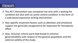  The ACT intervention was compared not only with a waiting-list
condition but also with an active control condition in the form of
a web-based expressive writing intervention.
 Non-specific treatment factors such as attention and emotional
support are generally recognised to be important for therapeutic
effect.
 Also, inclusion criteria were kept broad to enhance
generalisability with respect to the general population and the
external validity of the study.
STRENGHTS
 
