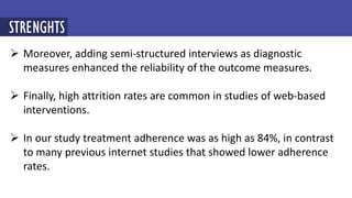  Moreover, adding semi-structured interviews as diagnostic
measures enhanced the reliability of the outcome measures.
 Finally, high attrition rates are common in studies of web-based
interventions.
 In our study treatment adherence was as high as 84%, in contrast
to many previous internet studies that showed lower adherence
rates.
STRENGHTS
 