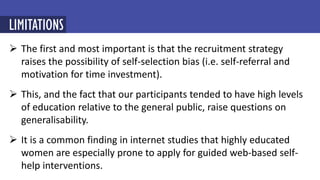  The first and most important is that the recruitment strategy
raises the possibility of self-selection bias (i.e. self-referral and
motivation for time investment).
 This, and the fact that our participants tended to have high levels
of education relative to the general public, raise questions on
generalisability.
 It is a common finding in internet studies that highly educated
women are especially prone to apply for guided web-based self-
help interventions.
LIMITATIONS
 