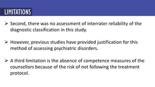  Second, there was no assessment of interrater reliability of the
diagnostic classification in this study.
 However, previous studies have provided justification for this
method of assessing psychiatric disorders.
 A third limitation is the absence of competence measures of the
counsellors because of the risk of not following the treatment
protocol.
LIMITATIONS
 