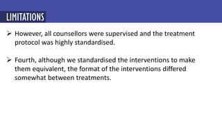  However, all counsellors were supervised and the treatment
protocol was highly standardised.
 Fourth, although we standardised the interventions to make
them equivalent, the format of the interventions differed
somewhat between treatments.
LIMITATIONS
 