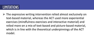  The expressive writing intervention relied almost exclusively on
text-based material, whereas the ACT used more experiential
exercises (mindfulness exercises and interactive material) and
relied more on a mix of text-based and picture-based material,
which is in line with the theoretical underpinnings of the ACT
model.
LIMITATIONS
 