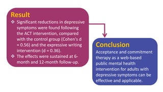 Result
 Significant reductions in depressive
symptoms were found following
the ACT intervention, compared
with the control group (Cohen's d
= 0.56) and the expressive writing
intervention (d = 0.36).
 The effects were sustained at 6-
month and 12-month follow-up.
Conclusion
Acceptance and commitment
therapy as a web-based
public mental health
intervention for adults with
depressive symptoms can be
effective and applicable.
 