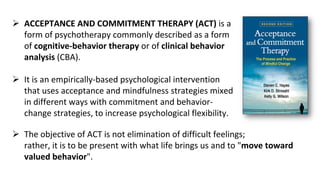 ACCEPTANCE AND COMMITMENT THERAPY (ACT) is a
form of psychotherapy commonly described as a form
of cognitive-behavior therapy or of clinical behavior
analysis (CBA).
 It is an empirically-based psychological intervention
that uses acceptance and mindfulness strategies mixed
in different ways with commitment and behavior-
change strategies, to increase psychological flexibility.
 The objective of ACT is not elimination of difficult feelings;
rather, it is to be present with what life brings us and to "move toward
valued behavior".
 