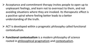  Acceptance and commitment therapy invites people to open up to
unpleasant feelings, and learn not to overreact to them, and not
avoiding situations where they are invoked. Its therapeutic effect is
a positive spiral where feeling better leads to a better
understanding of the truth.
 ACT is developed within a pragmatic philosophy called functional
contextualism.
 Functional contextualism is a modern philosophy of science
rooted in philosophical pragmatism and contextualism.
 