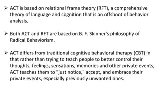  ACT is based on relational frame theory (RFT), a comprehensive
theory of language and cognition that is an offshoot of behavior
analysis.
 Both ACT and RFT are based on B. F. Skinner's philosophy of
Radical Behaviorism.
 ACT differs from traditional cognitive behavioral therapy (CBT) in
that rather than trying to teach people to better control their
thoughts, feelings, sensations, memories and other private events,
ACT teaches them to "just notice," accept, and embrace their
private events, especially previously unwanted ones.
 