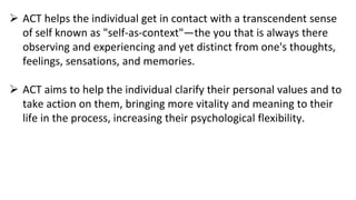  ACT helps the individual get in contact with a transcendent sense
of self known as "self-as-context"—the you that is always there
observing and experiencing and yet distinct from one's thoughts,
feelings, sensations, and memories.
 ACT aims to help the individual clarify their personal values and to
take action on them, bringing more vitality and meaning to their
life in the process, increasing their psychological flexibility.
 