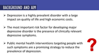  Depression is a highly prevalent disorder with a large
impact on quality of life and high economic costs.
 The most important risk factor for developing major
depressive disorder is the presence of clinically relevant
depressive symptoms.
 Public mental health interventions targeting people with
such symptoms are a promising strategy to reduce the
prevalence of depression.
BACKGROUND AND AIM
 