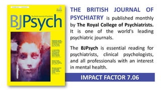 IMPACT FACTOR 7.06
THE BRITISH JOURNAL OF
PSYCHIATRY is published monthly
by The Royal College of Psychiatrists.
It is one of the world's leading
psychiatric journals.
The BJPsych is essential reading for
psychiatrists, clinical psychologists,
and all professionals with an interest
in mental health.
 