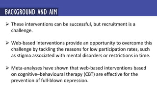  These interventions can be successful, but recruitment is a
challenge.
 Web-based interventions provide an opportunity to overcome this
challenge by tackling the reasons for low participation rates, such
as stigma associated with mental disorders or restrictions in time.
 Meta-analyses have shown that web-based interventions based
on cognitive–behavioural therapy (CBT) are effective for the
prevention of full-blown depression.
BACKGROUND AND AIM
 
