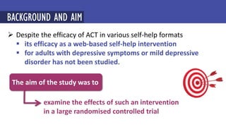  Despite the efficacy of ACT in various self-help formats
 its efficacy as a web-based self-help intervention
 for adults with depressive symptoms or mild depressive
disorder has not been studied.
BACKGROUND AND AIM
examine the effects of such an intervention
in a large randomised controlled trial
The aim of the study was to
 