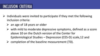  Individuals were invited to participate if they met the following
inclusion criteria:
 an age of 18 years or older
 with mild to moderate depressive symptoms, defined as a score
above 10 on the Dutch version of the Center for
Epidemiological Studies – Depression (CES-D) scale,12 and
 completion of the baseline measurement (T0).
INCLUSION CRITERIA
 