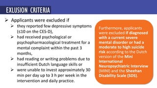  Applicants were excluded if
 they reported few depressive symptoms
(≤10 on the CES-D),
 had received psychological or
psychopharmacological treatment for a
mental complaint within the past 3
months,
 had reading or writing problems due to
insufficient Dutch language skills or
 were unable to invest approximately 30
min per day up to 3 h per week in the
intervention and daily practice.
EXLUSION CRITERIA
Furthermore, applicants
were excluded if diagnosed
with a current severe
mental disorder or had a
moderate to high suicide
risk according to the Dutch
version of the Mini
International
Neuropsychiatric Interview
(MINI) and the Sheehan
Disability Scale (SDS).
 
