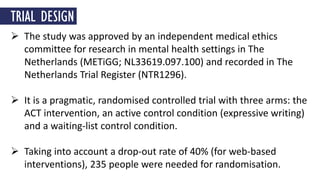  The study was approved by an independent medical ethics
committee for research in mental health settings in The
Netherlands (METiGG; NL33619.097.100) and recorded in The
Netherlands Trial Register (NTR1296).
 It is a pragmatic, randomised controlled trial with three arms: the
ACT intervention, an active control condition (expressive writing)
and a waiting-list control condition.
 Taking into account a drop-out rate of 40% (for web-based
interventions), 235 people were needed for randomisation.
TRIAL DESIGN
 