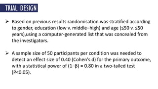  Based on previous results randomisation was stratified according
to gender, education (low v. middle–high) and age (≤50 v. ≤50
years),using a computer-generated list that was concealed from
the investigators.
 A sample size of 50 participants per condition was needed to
detect an effect size of 0.40 (Cohen's d) for the primary outcome,
with a statistical power of (1−β) = 0.80 in a two-tailed test
(P<0.05).
TRIAL DESIGN
 
