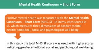 Mental Health Continuum – Short Form
Positive mental health was measured with the Mental Health
Continuum – Short Form (MHC-SF; 14 items, each scored 0–
5), which measures three dimensions of positive mental
health: emotional, social and psychological well-being.
In this study the total MHC-SF score was used, with higher scores
indicating greater emotional, social and psychological well-being.
 