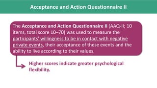 Acceptance and Action Questionnaire II
Higher scores indicate greater psychological
flexibility.
The Acceptance and Action Questionnaire II (AAQ-II; 10
items, total score 10–70) was used to measure the
participants' willingness to be in contact with negative
private events, their acceptance of these events and the
ability to live according to their values.
 