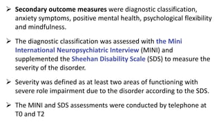 Secondary outcome measures were diagnostic classification,
anxiety symptoms, positive mental health, psychological flexibility
and mindfulness.
 The diagnostic classification was assessed with the Mini
International Neuropsychiatric Interview (MINI) and
supplemented the Sheehan Disability Scale (SDS) to measure the
severity of the disorder.
 Severity was defined as at least two areas of functioning with
severe role impairment due to the disorder according to the SDS.
 The MINI and SDS assessments were conducted by telephone at
T0 and T2
 