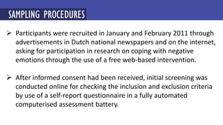  Participants were recruited in January and February 2011 through
advertisements in Dutch national newspapers and on the internet,
asking for participation in research on coping with negative
emotions through the use of a free web-based intervention.
 After informed consent had been received, initial screening was
conducted online for checking the inclusion and exclusion criteria
by use of a self-report questionnaire in a fully automated
computerised assessment battery.
SAMPLING PROCEDURES
 