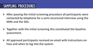  After passing the initial screening procedure all participants were
contacted by telephone for a semi-structured interview using the
MINI and the SDS.
 Together with the initial screening this constituted the baseline
assessment.
 All approved participants received an email with instructions on
how and when to log into the system.
SAMPLING PROCEDURES
 