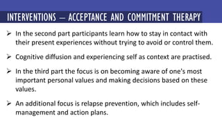  In the second part participants learn how to stay in contact with
their present experiences without trying to avoid or control them.
 Cognitive diffusion and experiencing self as context are practised.
 In the third part the focus is on becoming aware of one's most
important personal values and making decisions based on these
values.
 An additional focus is relapse prevention, which includes self-
management and action plans.
MINDFULNESS-BASED COGNITIVE THERAPY (MBCT)
INTERVENTIONS – ACCEPTANCE AND COMMITMENT THERAPY
 