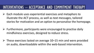  Each module uses experiential exercises and metaphors to
illustrate the ACT process, as well as text messages, tailored
stories for motivation and an option to personalise the homepage.
 Furthermore, participants were encouraged to practise daily
mindfulness exercises, designed to reduce stress.
 These exercises lasted on average 10–15 min and were provided
on audio, downloadable within the web-based intervention.
MINDFULNESS-BASED COGNITIVE THERAPY (MBCT)
INTERVENTIONS – ACCEPTANCE AND COMMITMENT THERAPY
 