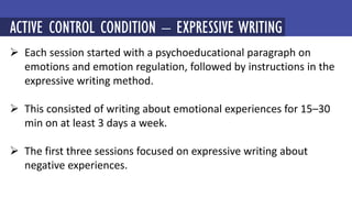  Each session started with a psychoeducational paragraph on
emotions and emotion regulation, followed by instructions in the
expressive writing method.
 This consisted of writing about emotional experiences for 15–30
min on at least 3 days a week.
 The first three sessions focused on expressive writing about
negative experiences.
MINDFULNESS-BASED COGNITIVE THERAPY (MBCT)
ACTIVE CONTROL CONDITION – EXPRESSIVE WRITING
 