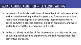  In sessions four to six participants looked back at their experiences
with expressive writing in the first part, and focused on emotion
regulation and reappraisal of emotions; these modules were
based on Gross's process model of emotion regulation, and were
added to extend the intervention to 9 weeks.
 In the last three modules of the intervention participants focused
on writing about positive experiences and self-management for
preventive purposes.
MINDFULNESS-BASED COGNITIVE THERAPY (MBCT)
ACTIVE CONTROL CONDITION – EXPRESSIVE WRITING
 