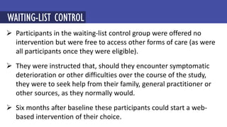  Participants in the waiting-list control group were offered no
intervention but were free to access other forms of care (as were
all participants once they were eligible).
 They were instructed that, should they encounter symptomatic
deterioration or other difficulties over the course of the study,
they were to seek help from their family, general practitioner or
other sources, as they normally would.
 Six months after baseline these participants could start a web-
based intervention of their choice.
MINDFULNESS-BASED COGNITIVE THERAPY (MBCT)
WAITING-LIST CONTROL
 
